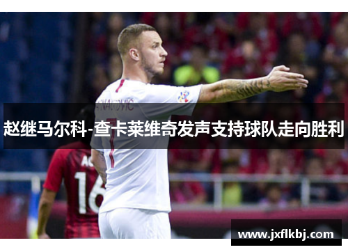 赵继马尔科-查卡莱维奇发声支持球队走向胜利