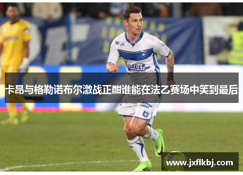卡昂与格勒诺布尔激战正酣谁能在法乙赛场中笑到最后